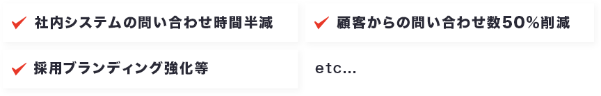 社内システムの問い合わせ時間半減 顧客からの問い合わせ数50%削減 採用ブランディング強化等 etc...